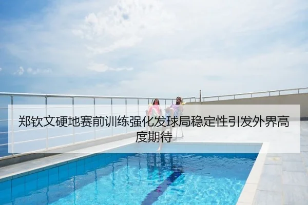 郑钦文硬地赛前训练强化发球局稳定性引发外界高度期待