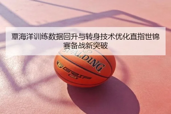 覃海洋训练数据回升与转身技术优化直指世锦赛备战新突破