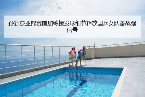 孙颖莎亚锦赛前加练接发球细节释放国乒女队备战强信号