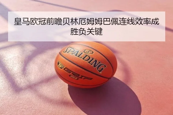 皇马欧冠前瞻贝林厄姆姆巴佩连线效率成胜负关键