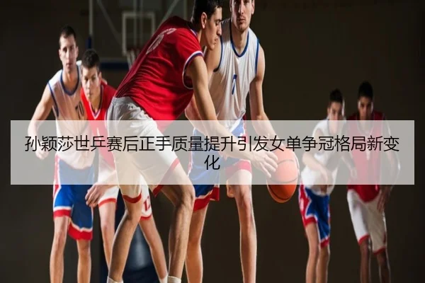 孙颖莎世乒赛后正手质量提升引发女单争冠格局新变化