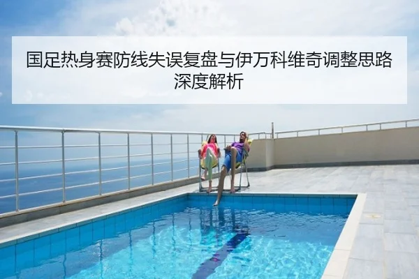 国足热身赛防线失误复盘与伊万科维奇调整思路深度解析