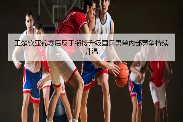 王楚钦亚锦赛后反手衔接升级国乒男单内部竞争持续升温