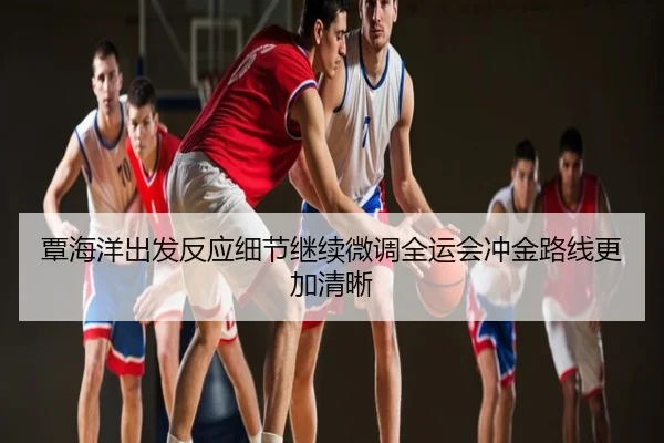 覃海洋出发反应细节继续微调全运会冲金路线更加清晰