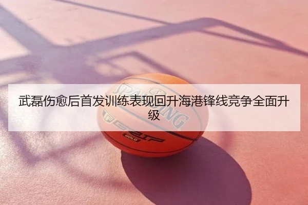 武磊伤愈后首发训练表现回升海港锋线竞争全面升级